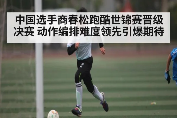 中国选手商春松跑酷世锦赛晋级决赛 动作编排难度领先引爆期待
