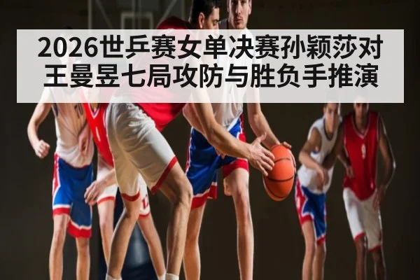2026世乒赛女单决赛孙颖莎对王曼昱七局攻防与胜负手推演