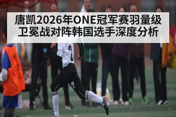 唐凯2026年ONE冠军赛羽量级卫冕战对阵韩国选手深度分析